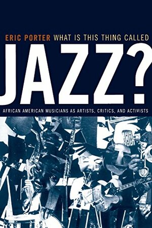 What Is This Thing Called Jazz?: African American Musicians as Artists, Critics and Activists by Eric Porter