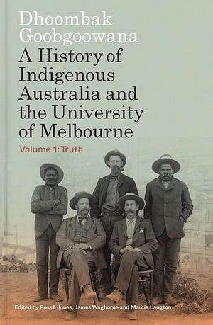 Dhoombak Goobgoowana: A History of Indigenous Australia and the University of Melbourne - Volume 1: Truth by Ross L. Jones, James Waghorne, Marcia Langton