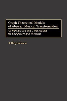 Graph Theoretical Models of Abstract Musical Transformation: An Introduction and Compendium for Composers and Theorists by Jeffrey Johnson