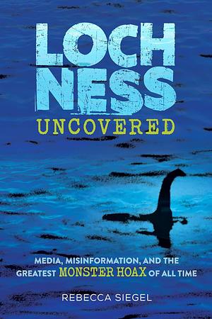 Loch Ness Uncovered: Media, Misinformation, and the Greatest Monster Hoax of All Time by Rebecca Siegel