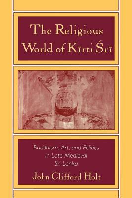 The Religious World of Kirti Sri: Buddhism, Art, and Politics of Late Medieval Sri Lanka by John Clifford Holt