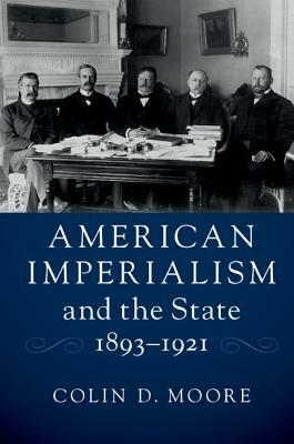 American Imperialism and the State, 1893-1921 by Colin D. Moore