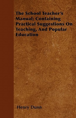 The School Teacher's Manual; Containing Practical Suggestions On Teaching, And Popular Education by Henry Dunn