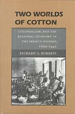 Two Worlds of Cotton: Colonialism and the Regional Economy in the French Soudan, 1800-1946 by Richard L. Roberts