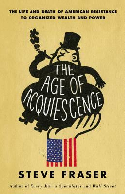 The Age of Acquiescence: The Life and Death of American Resistance to Organized Wealth and Power by Steve Fraser