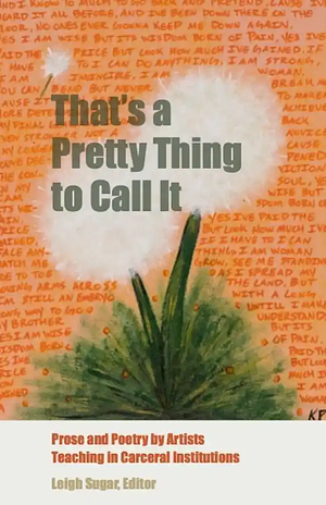 That's a Pretty Thing to Call It: Prose and Poetry by Artists Teaching in Carceral Institutions by Jill McDonough, Idra Novey, Judith Tannenbaum, Joy Priest, E. Ethelbert Miller, Ellen Bass, Paisley Rekdal, Pat Graney, Leigh Sugar, Christopher Soto, Buzz Alexander, Michael Torres, Joshua Bennett