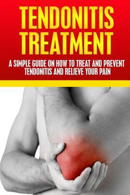 Tendonitis Treatment: A Simple Guide On How To Treat and Prevent Tendonitis and Relieve Your Pain by A. J. Knight