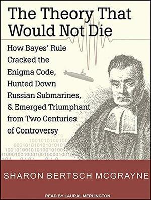 The Theory That Would Not Die: How Bayes' Rule Cracked the Enigma Code, Hunted Down Russian Submarines, and Emerged Triumphant from Two Centuries of Controversy by Sharon Bertsch McGrayne