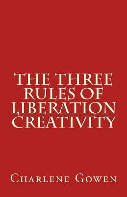 The Three Rules of Liberation Creativity: How to become happier, and more resilient to create the life you desire by Charlene Gowen