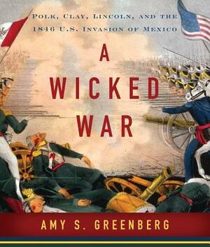 A Wicked War: Polk, Clay, Lincoln and the 1846 U.S. Invasion of Mexico by Amy S. Greenberg