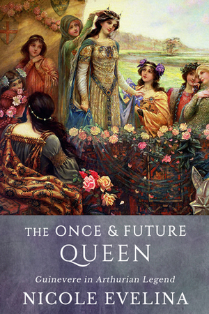 The Once and Future Queen: Guinevere in Arthurian Legend by Nicole Evelina