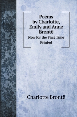 Poems by Charlotte, Emily and Anne Brontë: Now for the First Time Printed by Charlotte Brontë