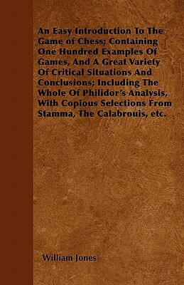 An Easy Introduction To The Game of Chess; Containing One Hundred Examples Of Games, And A Great Variety Of Critical Situations And Conclusions; Inclu by William Jones