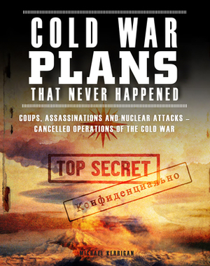 Cold War Plans That Never Happened: Coups, Assassinations and Nuclear Attacks - Cancelled Operations of the Cold War by Michael Kerrigan