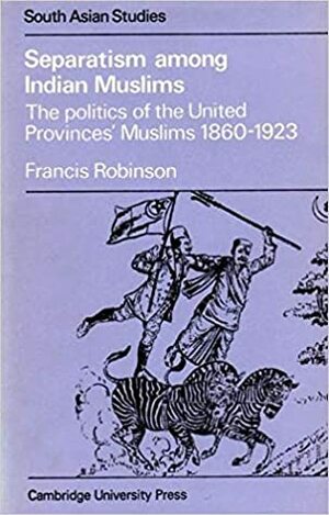 Separatism Among Indian Muslims: The Politics Of The United Provinces' Muslims, 1860 1923 by Francis Robinson