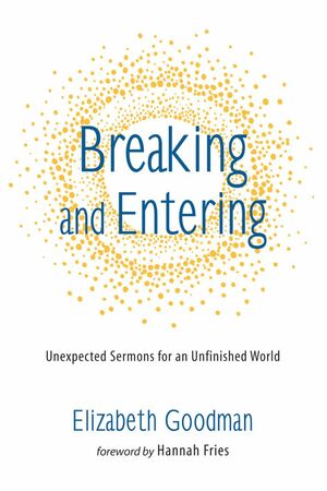 Breaking and Entering: Unexpected Sermons for an Unfinished World by Elizabeth Goodman, Hannah Fries