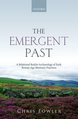 The Emergent Past: A Relational Realist Archaeology of Early Bronze Age Mortuary Practices by Chris Fowler