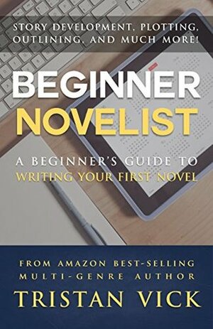 Beginner Novelist: A Beginner's Guide to Writing Your First Novel by Tristan Vick