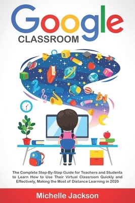 Google Classroom: The Complete Step-By-Step Guide for Teachers and Students to Learn How to Use Their Virtual Classroom Quickly and Effe by Michelle Jackson