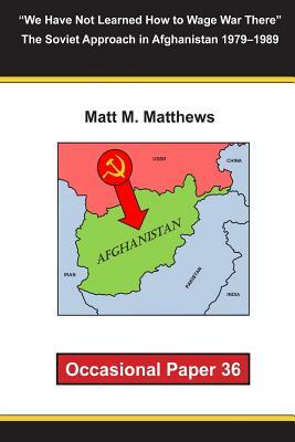 "We Have Not Learned How to Wage War There" The Soviet Approach in Afghanistan 1979-1989: Occasional Paper 36 by Matt M. Matthews