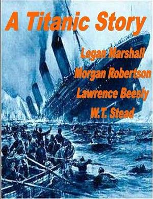 A TITANIC STORY! by Lawrence Beesley, Morgan Robertson, Logan Marshall, Logan Marshall