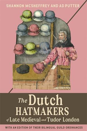 The Dutch Hatmakers of Late Medieval and Tudor London: With an Edition of Their Bilingual Guild Ordinances by Shannon McSheffrey, Ad Putter