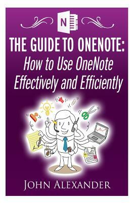 The Guide to OneNote: How to Use OneNote Effectively and Efficiently by John Alexander