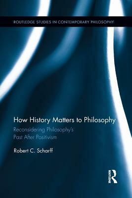 How History Matters to Philosophy: Reconsidering Philosophy's Past After Positivism by Robert C. Scharff