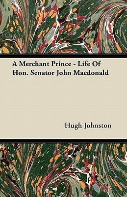 A Merchant Prince - Life of Hon. Senator John MacDonald by Hugh Johnston