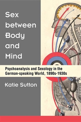 Sex Between Body and Mind: Psychoanalysis and Sexology in the German-Speaking World, 1890s-1930s by Katie Sutton