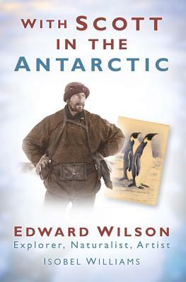 With Scott in the Antarctic: Edward Wilson: Explorer, Naturalist, Artist by Isobel Williams