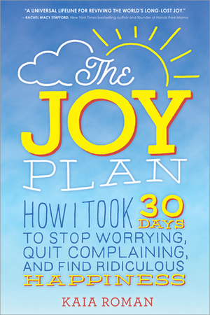 The Joy Plan: How I Took 30 Days to Stop Worrying, Quit Complaining, and Find Ridiculous Happiness by Kaia Roman
