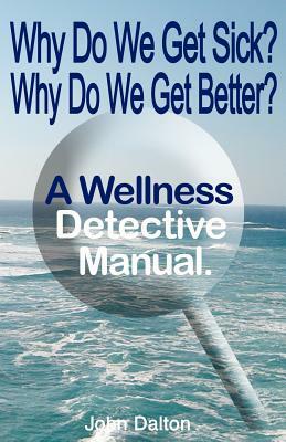 Why Do We Get Sick? Why Do We Get Better? a Wellness Detective Manual by John Dalton
