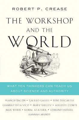 The Workshop and the World: What Ten Thinkers Can Teach Us about Science and Authority by Robert P. Crease