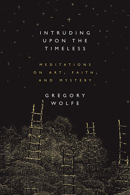 Intruding Upon the Timeless: Meditations of Art, Faith, and Mystery by Gregory Wolfe