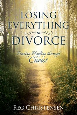 Losing Everything in Divorce: Finding Healing Through Christ by Reg Christensen