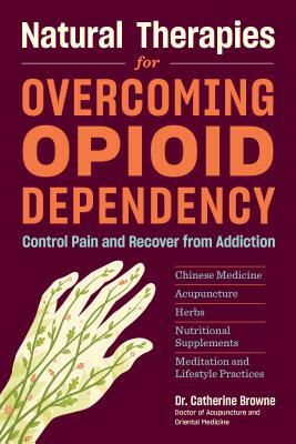 Natural Therapies for Overcoming Opioid Dependency: Control Pain and Recover from Addiction with Chinese Medicine, Acupuncture, Herbs, Nutritional Sup by Catherine Browne