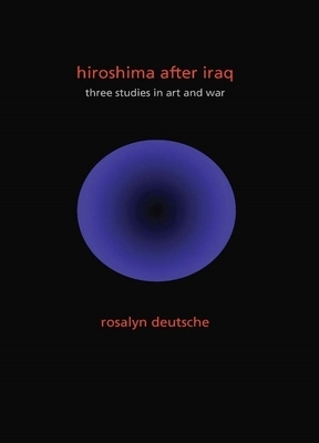 Hiroshima After Iraq: Three Studies in Art and War by Rosalyn Deutsche