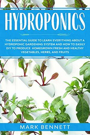 HYDROPONICS: The Essential Guide to learn everything about a Hydroponic Gardening System and how to easily DIY to produce homegrown fresh and healthy Vegetables, Herbs, and Fruits by Mark Bennett