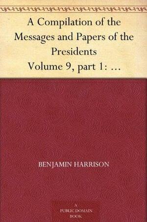 A Compilation of the Messages and Papers of the Presidents Volume 9, part 1: Benjamin Harrison by Benjamin Harrison