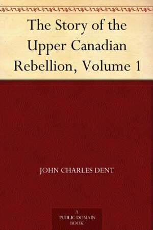 The Story of the Upper Canadian Rebellion, Volume 1 by John Charles Dent
