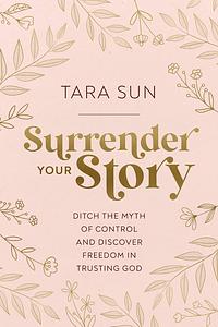 Surrender Your Story: Ditch the Myth of Control and Discover Freedom in Trusting God by Tara Sun, Tara Sun