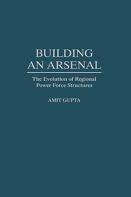 Building an Arsenal: The Evolution of Regional Power Force Structures by Amit Gupta