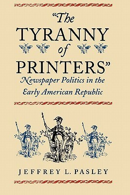 The Tyranny of Printers: Newspaper Politics in the Early American Republic by Jeffrey L. Pasley