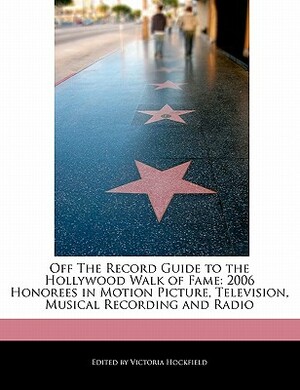 Off the Record Guide to the Hollywood Walk of Fame: 2006 Honorees in Motion Picture, Television, Musical Recording and Radio by Victoria Hockfield