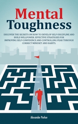 Mental Toughness: Discover The Secrets On How To Develop Self-Discipline And Build Willpower. Effective Strategies For Improving Self-Co by Alexander Parker