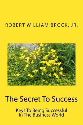 The Secret To Success: Keys To Being Successful In The Business World by Robert William Brock Jr