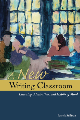 A New Writing Classroom: Listening, Motivation, and Habits of Mind by Patrick Sullivan