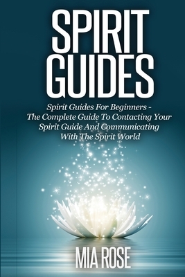 Spirit Guides: Spirit Guides For Beginners The Complete Guide To Contacting Your Spirit Guide And Communicating With The Spirit World by Mia Rose