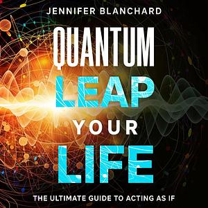 Quantum Leap Your Life: The Ultimate Guide To Acting As If by Jennifer Blanchard, Jennifer Blanchard